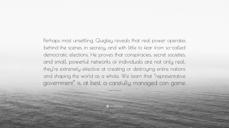 Joseph Plummer Quote: “Perhaps most unsettling, Quigley reveals that real power operates behind the scenes, in secrecy, and with little to fear from so-called democratic elections. He proves that conspiracies, secret societies, and small, powerful networks of individuals are not only real; they’re extremely effective at creating or destroying entire nations and shaping the world as a whole. We learn that “representative government” is, at best, a carefully managed con game.”