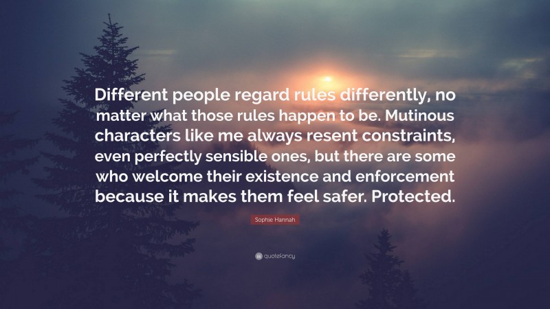 Sophie Hannah Quote: “Different people regard rules differently, no matter what those rules happen to be. Mutinous characters like me always resent constraints, even perfectly sensible ones, but there are some who welcome their existence and enforcement because it makes them feel safer. Protected.”