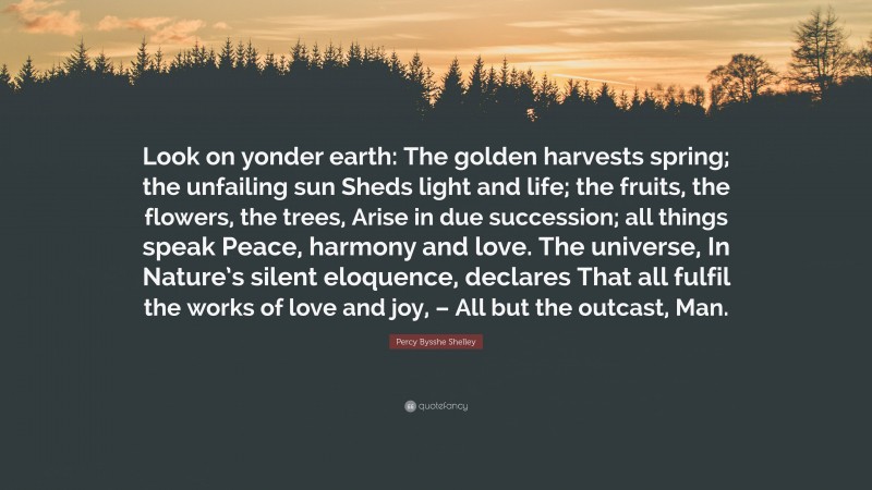 Percy Bysshe Shelley Quote: “Look on yonder earth: The golden harvests spring; the unfailing sun Sheds light and life; the fruits, the flowers, the trees, Arise in due succession; all things speak Peace, harmony and love. The universe, In Nature’s silent eloquence, declares That all fulfil the works of love and joy, – All but the outcast, Man.”