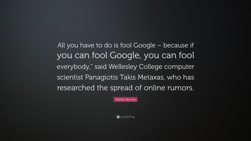 Nathan Bomey Quote: “All you have to do is fool Google – because if you can fool Google, you can fool everybody,” said Wellesley College computer scientist Panagiotis Takis Metaxas, who has researched the spread of online rumors.”