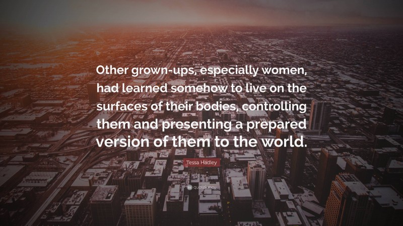 Tessa Hadley Quote: “Other grown-ups, especially women, had learned somehow to live on the surfaces of their bodies, controlling them and presenting a prepared version of them to the world.”
