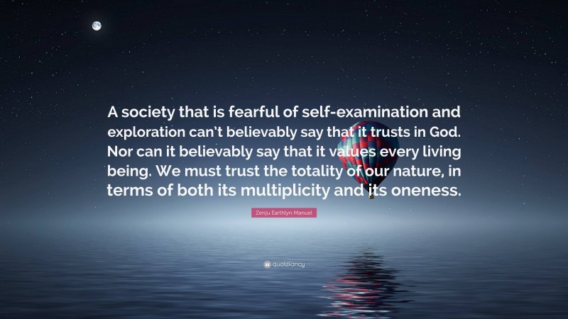 Zenju Earthlyn Manuel Quote: “A society that is fearful of self-examination and exploration can’t believably say that it trusts in God. Nor can it believably say that it values every living being. We must trust the totality of our nature, in terms of both its multiplicity and its oneness.”