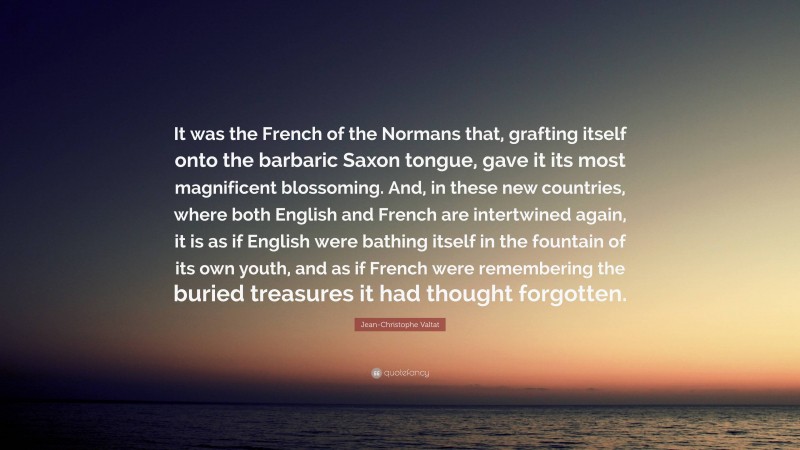 Jean-Christophe Valtat Quote: “It was the French of the Normans that, grafting itself onto the barbaric Saxon tongue, gave it its most magnificent blossoming. And, in these new countries, where both English and French are intertwined again, it is as if English were bathing itself in the fountain of its own youth, and as if French were remembering the buried treasures it had thought forgotten.”