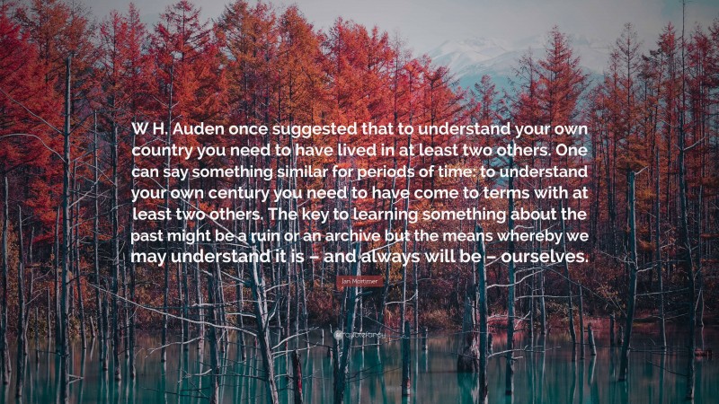 Ian Mortimer Quote: “W H. Auden once suggested that to understand your own country you need to have lived in at least two others. One can say something similar for periods of time: to understand your own century you need to have come to terms with at least two others. The key to learning something about the past might be a ruin or an archive but the means whereby we may understand it is – and always will be – ourselves.”