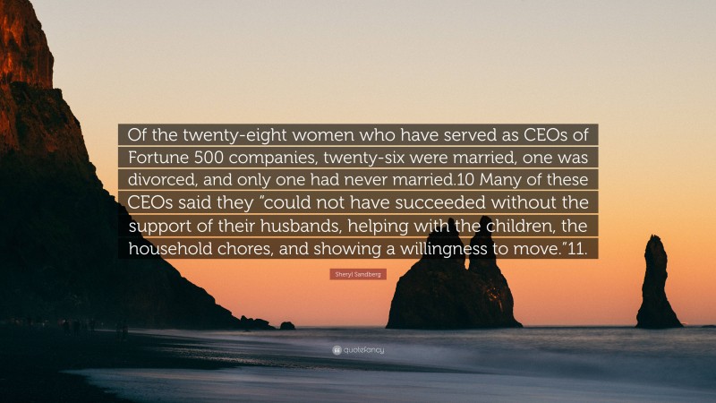 Sheryl Sandberg Quote: “Of the twenty-eight women who have served as CEOs of Fortune 500 companies, twenty-six were married, one was divorced, and only one had never married.10 Many of these CEOs said they “could not have succeeded without the support of their husbands, helping with the children, the household chores, and showing a willingness to move.”11.”