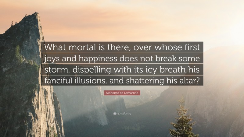 Alphonse de Lamartine Quote: “What mortal is there, over whose first joys and happiness does not break some storm, dispelling with its icy breath his fanciful illusions, and shattering his altar?”