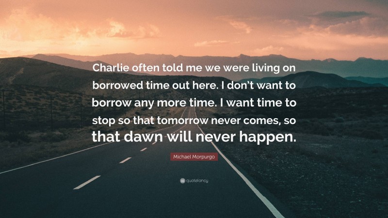 Michael Morpurgo Quote: “Charlie often told me we were living on borrowed time out here. I don’t want to borrow any more time. I want time to stop so that tomorrow never comes, so that dawn will never happen.”