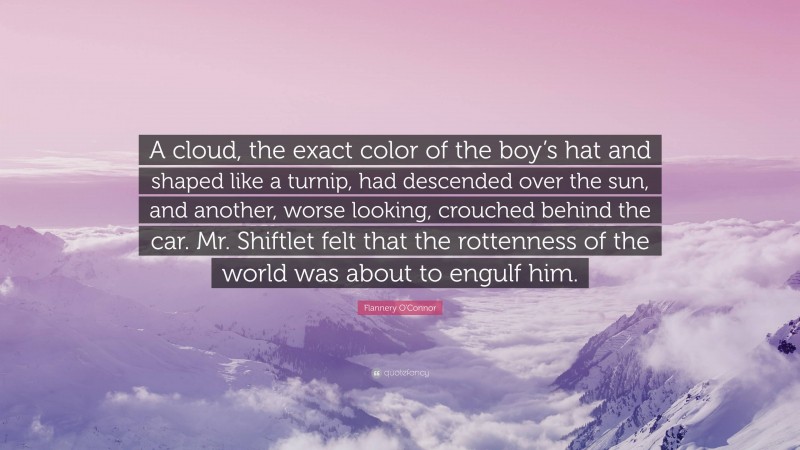 Flannery O'Connor Quote: “A cloud, the exact color of the boy’s hat and shaped like a turnip, had descended over the sun, and another, worse looking, crouched behind the car. Mr. Shiftlet felt that the rottenness of the world was about to engulf him.”