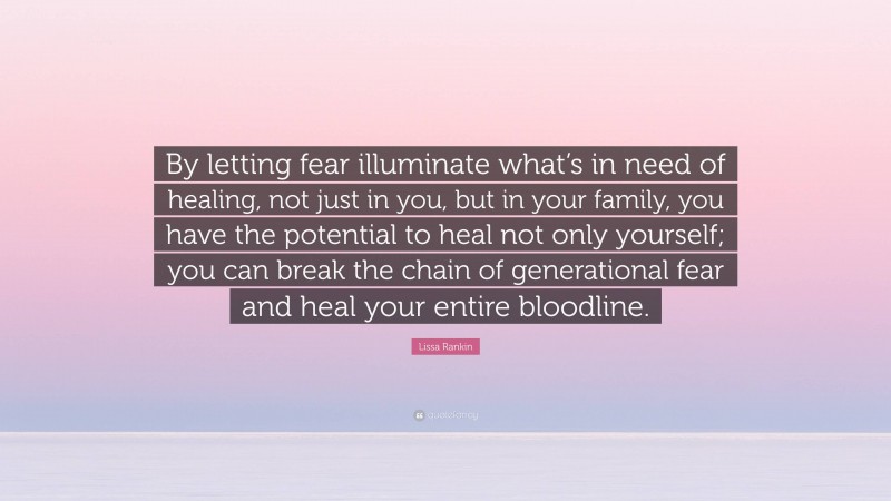 Lissa Rankin Quote: “By letting fear illuminate what’s in need of healing, not just in you, but in your family, you have the potential to heal not only yourself; you can break the chain of generational fear and heal your entire bloodline.”