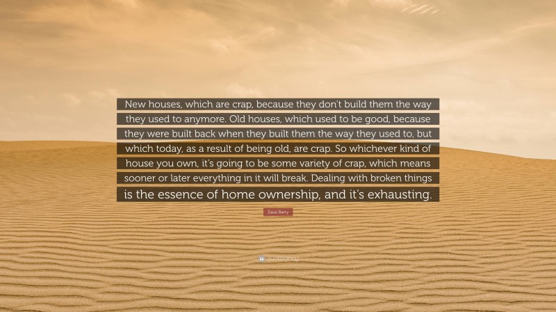 Dave Barry Quote: “New houses, which are crap, because they don’t build them the way they used to anymore. Old houses, which used to be good, because they were built back when they built them the way they used to, but which today, as a result of being old, are crap. So whichever kind of house you own, it’s going to be some variety of crap, which means sooner or later everything in it will break. Dealing with broken things is the essence of home ownership, and it’s exhausting.”