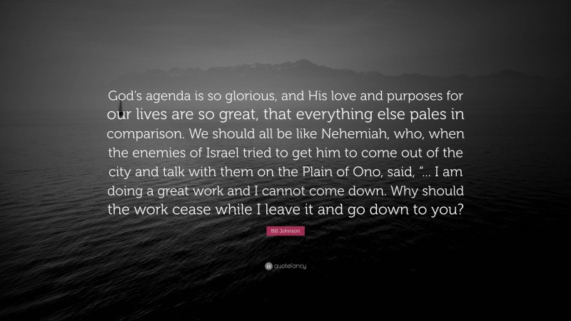 Bill Johnson Quote: “God’s agenda is so glorious, and His love and purposes for our lives are so great, that everything else pales in comparison. We should all be like Nehemiah, who, when the enemies of Israel tried to get him to come out of the city and talk with them on the Plain of Ono, said, “... I am doing a great work and I cannot come down. Why should the work cease while I leave it and go down to you?”