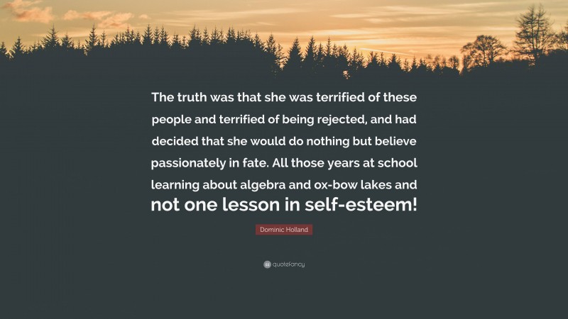 Dominic Holland Quote: “The truth was that she was terrified of these people and terrified of being rejected, and had decided that she would do nothing but believe passionately in fate. All those years at school learning about algebra and ox-bow lakes and not one lesson in self-esteem!”