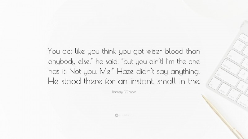 Flannery O'Connor Quote: “You act like you think you got wiser blood than anybody else,” he said, “but you ain’t! I’m the one has it. Not you. Me.” Haze didn’t say anything. He stood there for an instant, small in the.”