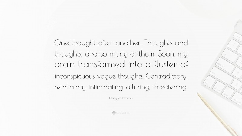 Mariyam Hasnain Quote: “One thought after another. Thoughts and thoughts, and so many of them. Soon, my brain transformed into a fluster of inconspicuous vague thoughts. Contradictory, retaliatory, intimidating, alluring, threatening.”
