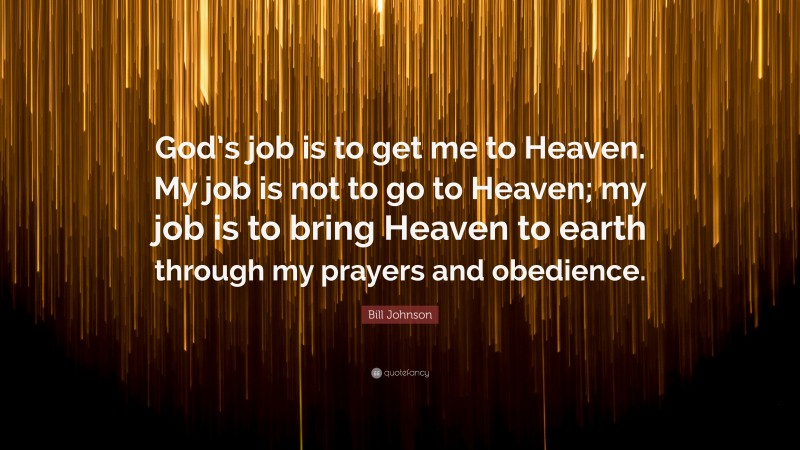 Bill Johnson Quote: “God’s job is to get me to Heaven. My job is not to go to Heaven; my job is to bring Heaven to earth through my prayers and obedience.”