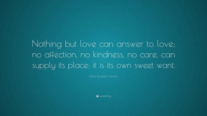 Letitia Elizabeth Landon Quote: “Nothing but love can answer to love; no affection, no kindness, no care, can supply its place: it is its own sweet want.”