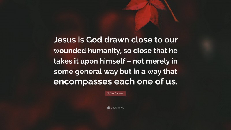 John Janaro Quote: “Jesus is God drawn close to our wounded humanity, so close that he takes it upon himself – not merely in some general way but in a way that encompasses each one of us.”