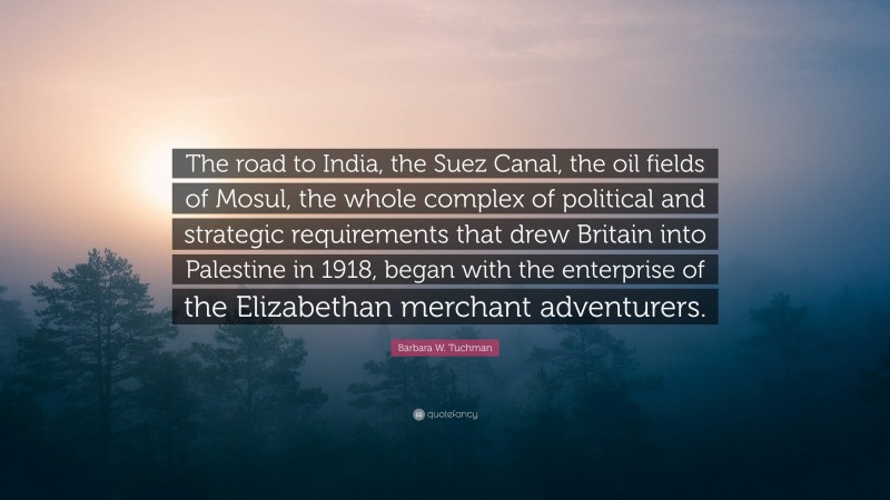 Barbara W. Tuchman Quote: “The road to India, the Suez Canal, the oil fields of Mosul, the whole complex of political and strategic requirements that drew Britain into Palestine in 1918, began with the enterprise of the Elizabethan merchant adventurers.”