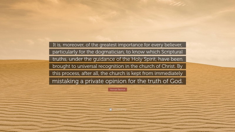 Herman Bavinck Quote: “It is, moreover, of the greatest importance for every believer, particularly for the dogmatician, to know which Scriptural truths, under the guidance of the Holy Spirit, have been brought to universal recognition in the church of Christ. By this process, after all, the church is kept from immediately mistaking a private opinion for the truth of God.”