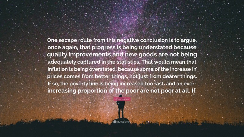 Angus Deaton Quote: “One escape route from this negative conclusion is to argue, once again, that progress is being understated because quality improvements and new goods are not being adequately captured in the statistics. That would mean that inflation is being overstated, because some of the increase in prices comes from better things, not just from dearer things. If so, the poverty line is being increased too fast, and an ever-increasing proportion of the poor are not poor at all. If.”
