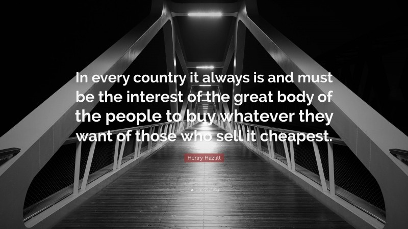 Henry Hazlitt Quote: “In every country it always is and must be the interest of the great body of the people to buy whatever they want of those who sell it cheapest.”