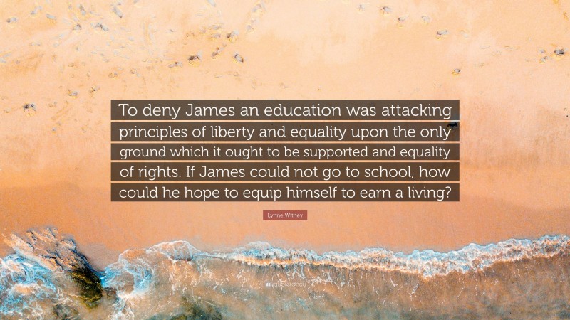 Lynne Withey Quote: “To deny James an education was attacking principles of liberty and equality upon the only ground which it ought to be supported and equality of rights. If James could not go to school, how could he hope to equip himself to earn a living?”