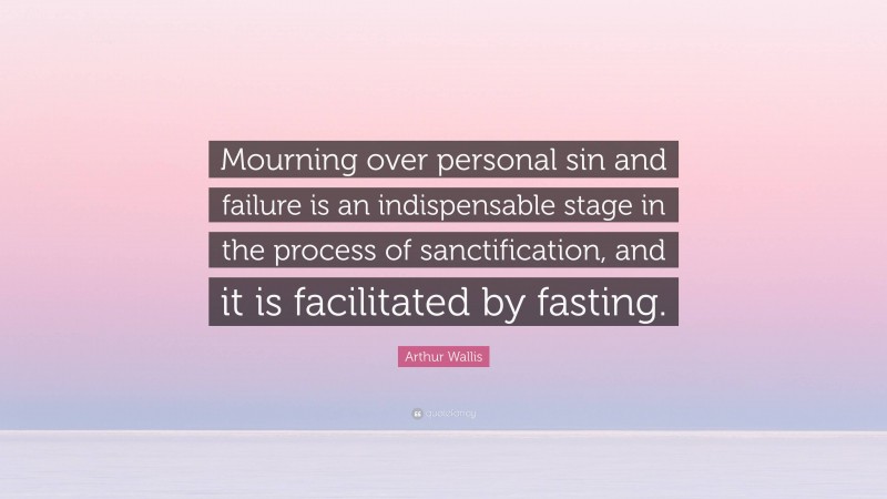 Arthur Wallis Quote: “Mourning over personal sin and failure is an indispensable stage in the process of sanctification, and it is facilitated by fasting.”