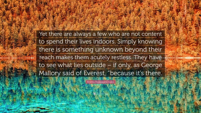 Krishna-Dwaipayana Vyasa Quote: “Yet there are always a few who are not content to spend their lives indoors. Simply knowing there is something unknown beyond their reach makes them acutely restless. They have to see what lies outside – if only, as George Mallory said of Everest, “because it’s there.”