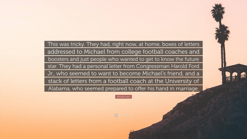 Michael Lewis Quote: “This was tricky. They had, right now, at home, boxes of letters addressed to Michael from college football coaches and boosters and just people who wanted to get to know the future star. They had a personal letter from Congressman Harold Ford Jr., who seemed to want to become Michael’s friend, and a stack of letters from a football coach at the University of Alabama, who seemed prepared to offer his hand in marriage.”