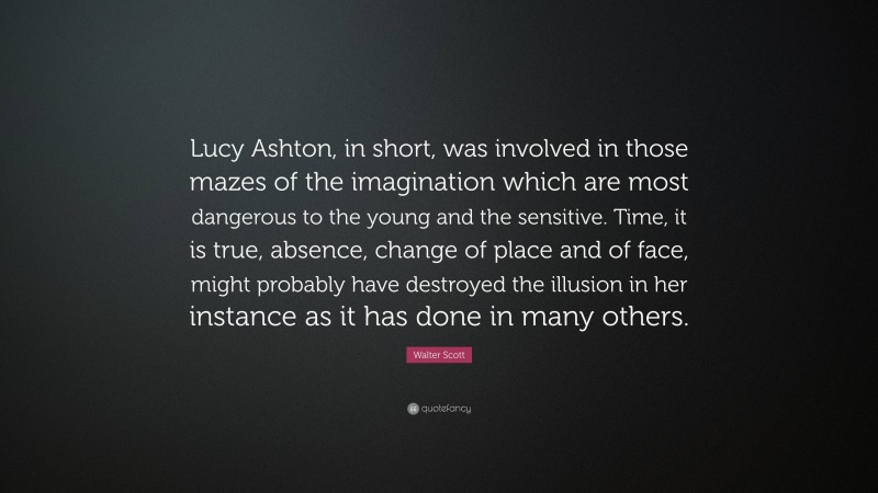 Walter Scott Quote: “Lucy Ashton, in short, was involved in those mazes of the imagination which are most dangerous to the young and the sensitive. Time, it is true, absence, change of place and of face, might probably have destroyed the illusion in her instance as it has done in many others.”