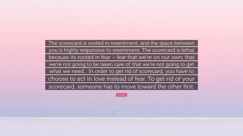 Rob Bell Quote: “The scorecard is rooted in resentment, and the space between you is highly responsive to resentment. The scorecard is lethal because its rooted in fear – fear that we’re on our own, that we’re not going to be taken care of, that we’re not going to get what we need... In order to get rid of scorecard, you have to choose to act in love instead of fear. To get rid of your scorecard, someone has to move toward the other first.”