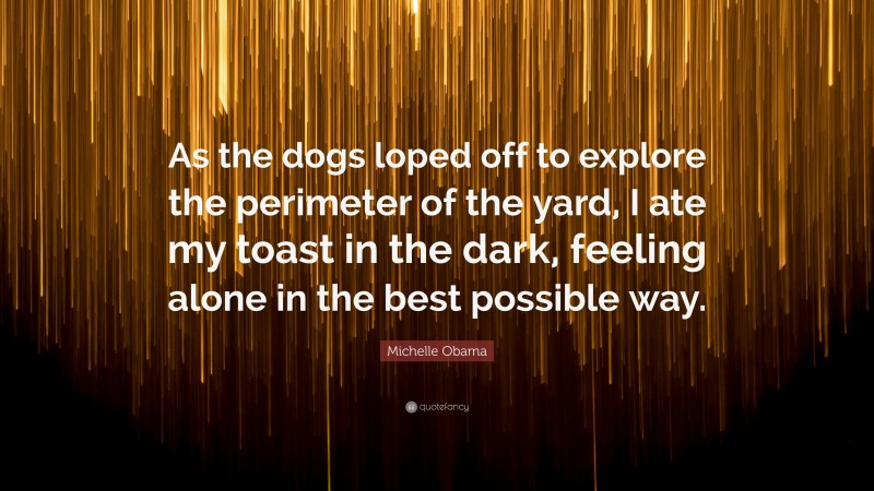 Michelle Obama Quote: “As the dogs loped off to explore the perimeter of the yard, I ate my toast in the dark, feeling alone in the best possible way.”