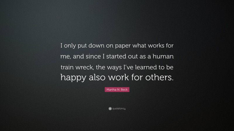 Martha N. Beck Quote: “I only put down on paper what works for me, and since I started out as a human train wreck, the ways I’ve learned to be happy also work for others.”