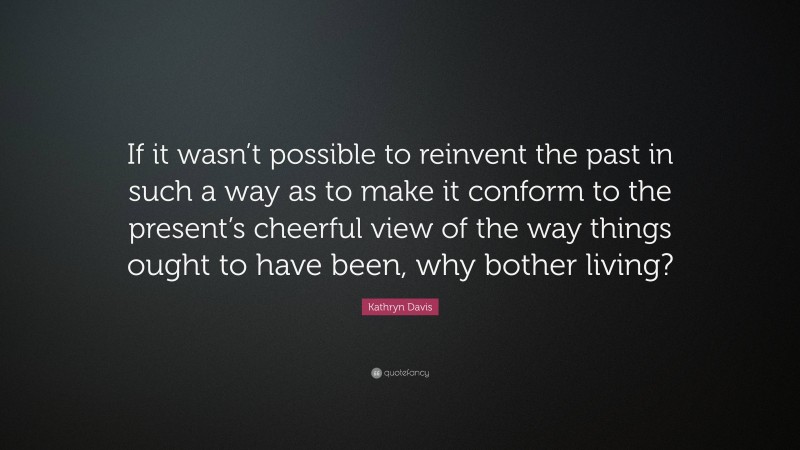 Kathryn Davis Quote: “If it wasn’t possible to reinvent the past in such a way as to make it conform to the present’s cheerful view of the way things ought to have been, why bother living?”