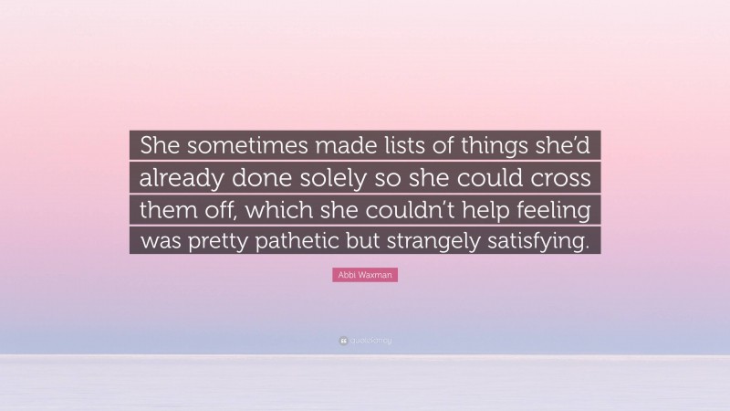 Abbi Waxman Quote: “She sometimes made lists of things she’d already done solely so she could cross them off, which she couldn’t help feeling was pretty pathetic but strangely satisfying.”