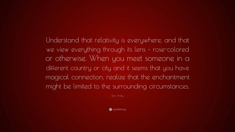 Dan Ariely Quote: “Understand that relativity is everywhere, and that we view everything through its lens – rose-colored or otherwise. When you meet someone in a different country or city and it seems that you have magical connection, realize that the enchantment might be limited to the surrounding circumstances.”