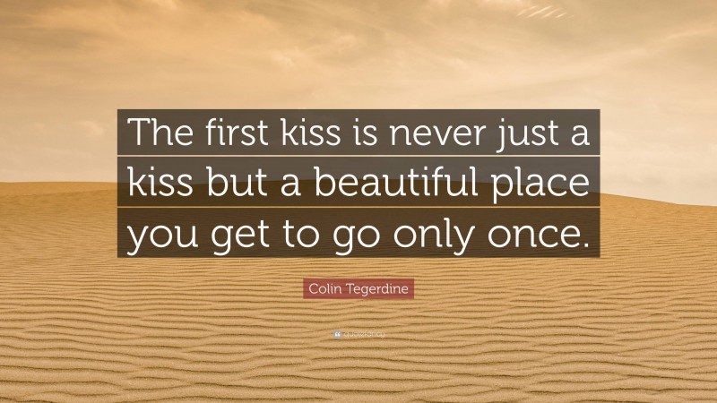 Colin Tegerdine Quote: “The first kiss is never just a kiss but a beautiful place you get to go only once.”