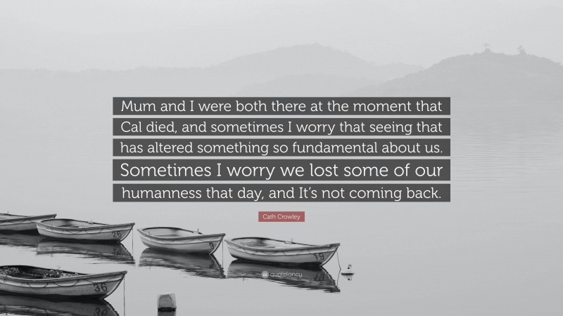 Cath Crowley Quote: “Mum and I were both there at the moment that Cal died, and sometimes I worry that seeing that has altered something so fundamental about us. Sometimes I worry we lost some of our humanness that day, and It’s not coming back.”