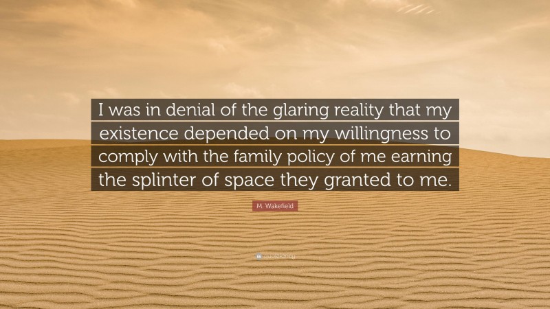 M. Wakefield Quote: “I was in denial of the glaring reality that my existence depended on my willingness to comply with the family policy of me earning the splinter of space they granted to me.”