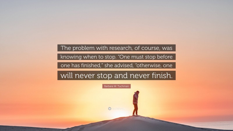 Barbara W. Tuchman Quote: “The problem with research, of course, was knowing when to stop. “One must stop before one has finished,” she advised, “otherwise, one will never stop and never finish.”