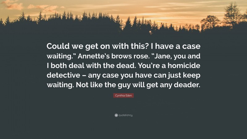 Cynthia Eden Quote: “Could we get on with this? I have a case waiting.” Annette’s brows rose. “Jane, you and I both deal with the dead. You’re a homicide detective – any case you have can just keep waiting. Not like the guy will get any deader.”