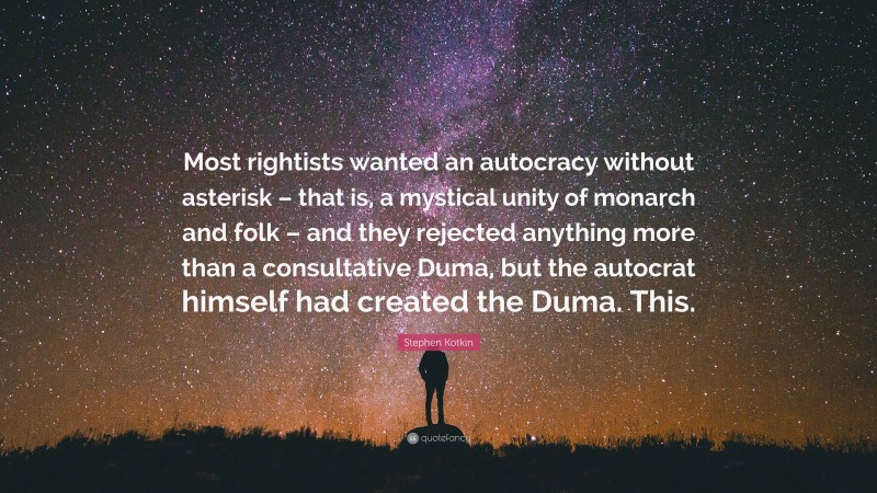 Stephen Kotkin Quote: “Most rightists wanted an autocracy without asterisk – that is, a mystical unity of monarch and folk – and they rejected anything more than a consultative Duma, but the autocrat himself had created the Duma. This.”