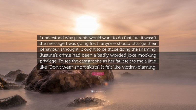 Jon Ronson Quote: “I understood why parents would want to do that, but it wasn’t the message I was going for. If anyone should change their behaviour, I thought, it ought to be those doing the shaming. Justine’s crime had been a badly worded joke mocking privilege. To see the catastrophe as her fault felt to me a little like ‘Don’t wear short skirts’. It felt like victim-blaming.”