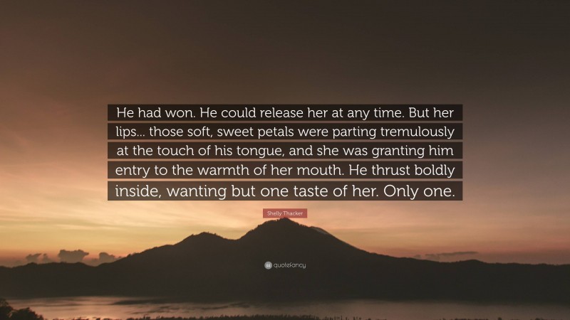 Shelly Thacker Quote: “He had won. He could release her at any time. But her lips... those soft, sweet petals were parting tremulously at the touch of his tongue, and she was granting him entry to the warmth of her mouth. He thrust boldly inside, wanting but one taste of her. Only one.”