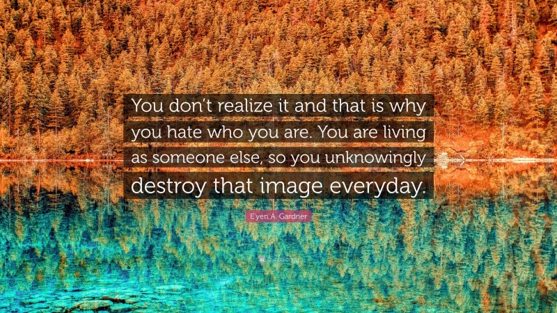 E'yen A. Gardner Quote: “You don’t realize it and that is why you hate who you are. You are living as someone else, so you unknowingly destroy that image everyday.”