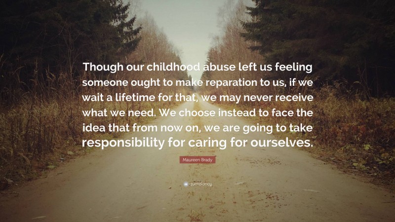 Maureen Brady Quote: “Though our childhood abuse left us feeling someone ought to make reparation to us, if we wait a lifetime for that, we may never receive what we need. We choose instead to face the idea that from now on, we are going to take responsibility for caring for ourselves.”
