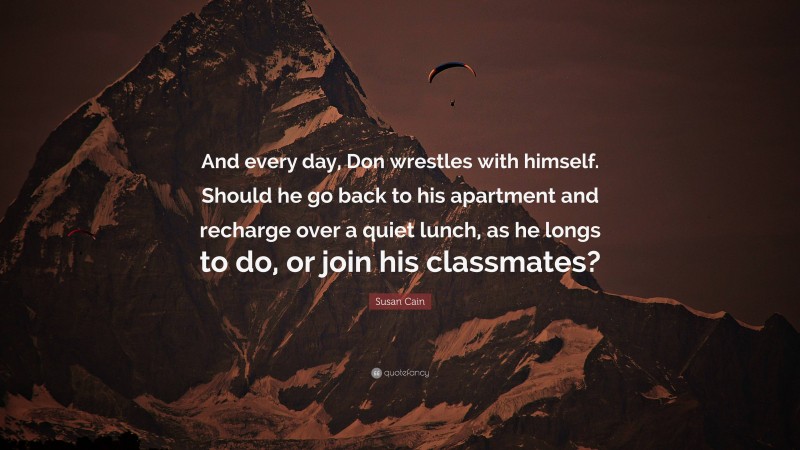 Susan Cain Quote: “And every day, Don wrestles with himself. Should he go back to his apartment and recharge over a quiet lunch, as he longs to do, or join his classmates?”