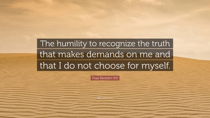 Pope Benedict XVI Quote: “The humility to recognize the truth that makes demands on me and that I do not choose for myself.”