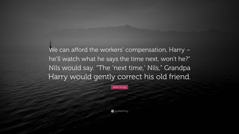 John Irving Quote: “We can afford the workers’ compensation, Harry – he’ll watch what he says the time next, won’t he?” Nils would say. “The ‘next time,’ Nils,” Grandpa Harry would gently correct his old friend.”