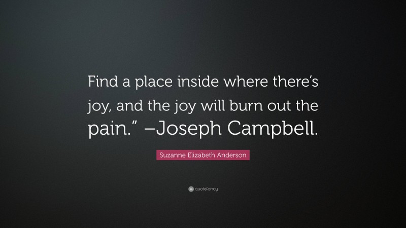 Suzanne Elizabeth Anderson Quote: “Find a place inside where there’s joy, and the joy will burn out the pain.” –Joseph Campbell.”